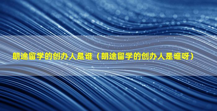 朗途留学的创办人是谁（朗途留学的创办人是谁呀）