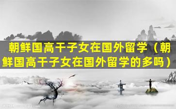 朝鲜国高干子女在国外留学（朝鲜国高干子女在国外留学的多吗）