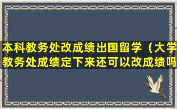 本科教务处改成绩出国留学（大学教务处成绩定下来还可以改成绩吗）