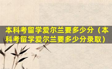 本科考留学爱尔兰要多少分（本科考留学爱尔兰要多少分录取）