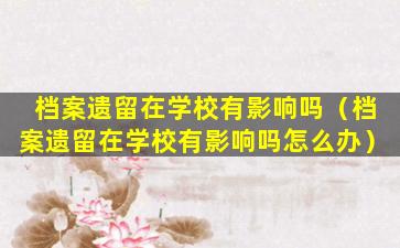 档案遗留在学校有影响吗（档案遗留在学校有影响吗怎么办）