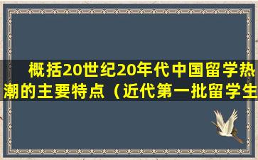 概括20世纪20年代中国留学热潮的主要特点（近代第一批留学生是在什么时期）