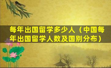每年出国留学多少人（中国每年出国留学人数及国别分布）