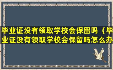 毕业证没有领取学校会保留吗（毕业证没有领取学校会保留吗怎么办）