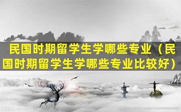 民国时期留学生学哪些专业（民国时期留学生学哪些专业比较好）