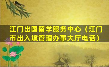 江门出国留学服务中心（江门市出入境管理办事大厅电话）