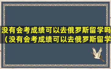 没有会考成绩可以去俄罗斯留学吗（没有会考成绩可以去俄罗斯留学吗英语）