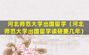 河北师范大学出国留学（河北师范大学出国留学读研要几年）