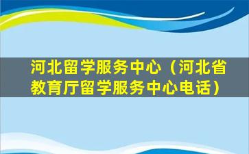 河北留学服务中心（河北省教育厅留学服务中心电话）