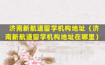 济南新航道留学机构地址（济南新航道留学机构地址在哪里）
