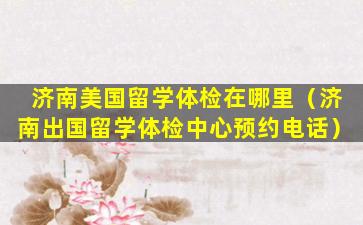 济南美国留学体检在哪里（济南出国留学体检中心预约电话）
