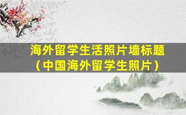 海外留学生活照片墙标题（中国海外留学生照片）