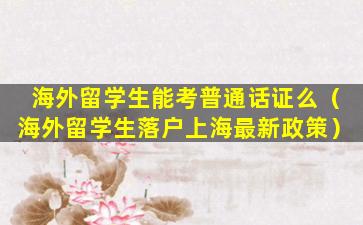 海外留学生能考普通话证么（海外留学生落户上海最新政策）