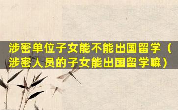 涉密单位子女能不能出国留学（涉密人员的子女能出国留学嘛）