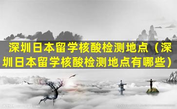 深圳日本留学核酸检测地点（深圳日本留学核酸检测地点有哪些）