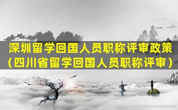 深圳留学回国人员职称评审政策（四川省留学回国人员职称评审）