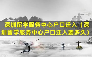 深圳留学服务中心户口迁入（深圳留学服务中心户口迁入要多久）