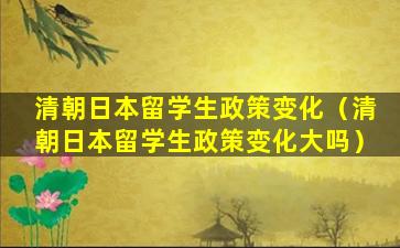清朝日本留学生政策变化（清朝日本留学生政策变化大吗）