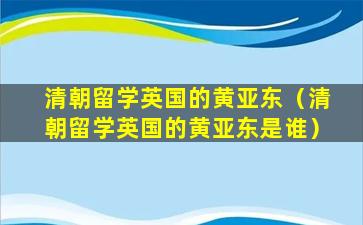 清朝留学英国的黄亚东（清朝留学英国的黄亚东是谁）