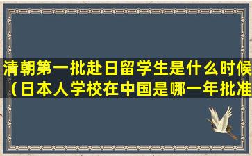 清朝第一批赴日留学生是什么时候（日本人学校在中国是哪一年批准的）
