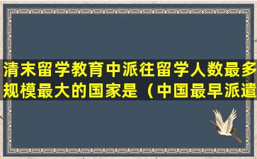 清末留学教育中派往留学人数最多规模最大的国家是（中国最早派遣留学生是在什么时期）