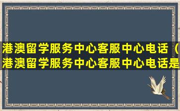 港澳留学服务中心客服中心电话（港澳留学服务中心客服中心电话是多少）