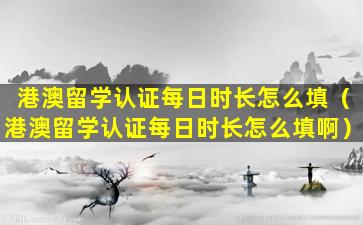 港澳留学认证每日时长怎么填（港澳留学认证每日时长怎么填啊）