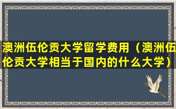 澳洲伍伦贡大学留学费用（澳洲伍伦贡大学相当于国内的什么大学）