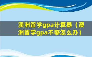 澳洲留学gpa计算器（澳洲留学gpa不够怎么办）