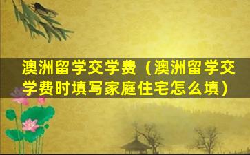 澳洲留学交学费（澳洲留学交学费时填写家庭住宅怎么填）