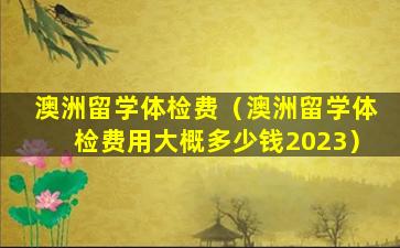 澳洲留学体检费（澳洲留学体检费用大概多少钱2023）