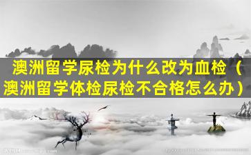 澳洲留学尿检为什么改为血检（澳洲留学体检尿检不合格怎么办）