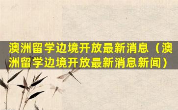 澳洲留学边境开放最新消息（澳洲留学边境开放最新消息新闻）