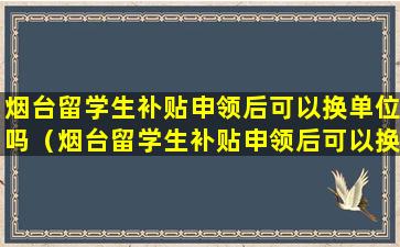 烟台留学生补贴申领后可以换单位吗（烟台留学生补贴申领后可以换单位吗现在）