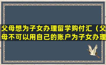 父母想为子女办理留学购付汇（父母不可以用自己的账户为子女办理留学购付汇）