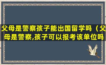 父母是警察孩子能出国留学吗（父母是警察,孩子可以报考该单位吗）