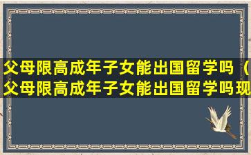 父母限高成年子女能出国留学吗（父母限高成年子女能出国留学吗现在）