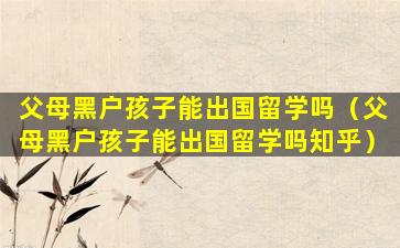 父母黑户孩子能出国留学吗（父母黑户孩子能出国留学吗知乎）