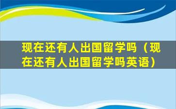 现在还有人出国留学吗（现在还有人出国留学吗英语）