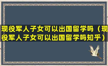 现役军人子女可以出国留学吗（现役军人子女可以出国留学吗知乎）