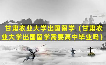 甘肃农业大学出国留学（甘肃农业大学出国留学需要高中毕业吗）