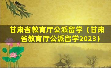 甘肃省教育厅公派留学（甘肃省教育厅公派留学2023）
