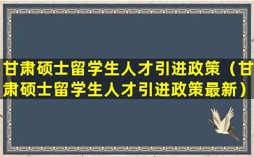 甘肃硕士留学生人才引进政策（甘肃硕士留学生人才引进政策最新）
