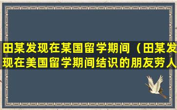 田某发现在某国留学期间（田某发现在美国留学期间结识的朋友劳人）