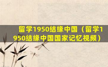 留学1950结缘中国（留学1950结缘中国国家记忆视频）