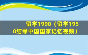 留学1990（留学1950结缘中国国家记忆视频）