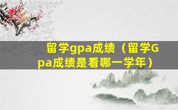 留学gpa成绩（留学Gpa成绩是看哪一学年）