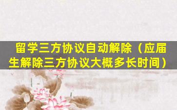 留学三方协议自动解除（应届生解除三方协议大概多长时间）