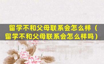 留学不和父母联系会怎么样（留学不和父母联系会怎么样吗）