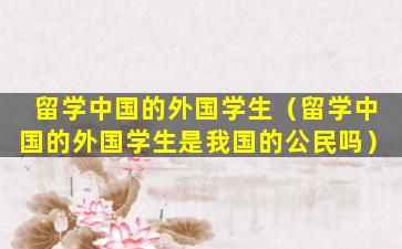 留学中国的外国学生（留学中国的外国学生是我国的公民吗）